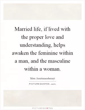 Married life, if lived with the proper love and understanding, helps awaken the feminine within a man, and the masculine within a woman Picture Quote #1