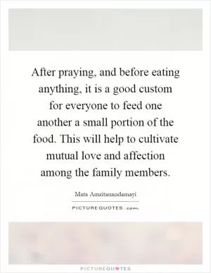 After praying, and before eating anything, it is a good custom for everyone to feed one another a small portion of the food. This will help to cultivate mutual love and affection among the family members Picture Quote #1