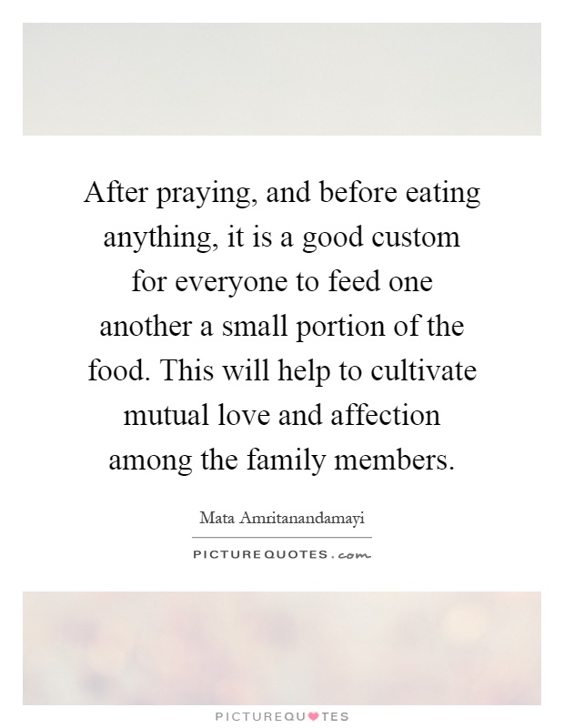 After praying, and before eating anything, it is a good custom for everyone to feed one another a small portion of the food. This will help to cultivate mutual love and affection among the family members Picture Quote #1