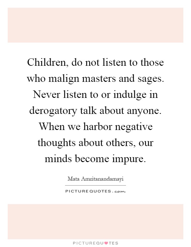 Children, do not listen to those who malign masters and sages. Never listen to or indulge in derogatory talk about anyone. When we harbor negative thoughts about others, our minds become impure Picture Quote #1