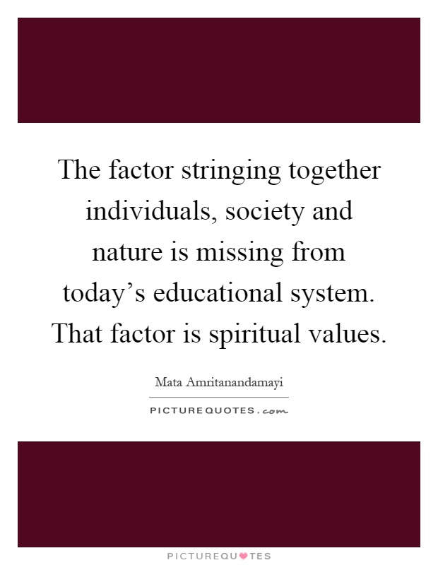 The factor stringing together individuals, society and nature is missing from today's educational system. That factor is spiritual values Picture Quote #1