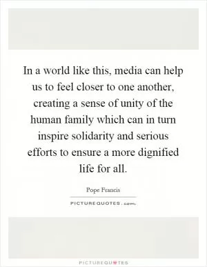 In a world like this, media can help us to feel closer to one another, creating a sense of unity of the human family which can in turn inspire solidarity and serious efforts to ensure a more dignified life for all Picture Quote #1
