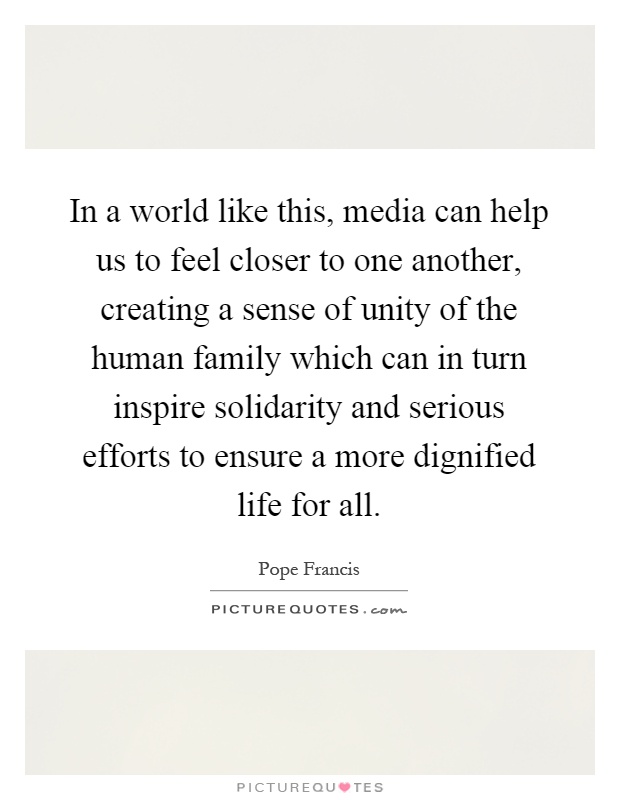 In a world like this, media can help us to feel closer to one another, creating a sense of unity of the human family which can in turn inspire solidarity and serious efforts to ensure a more dignified life for all Picture Quote #1