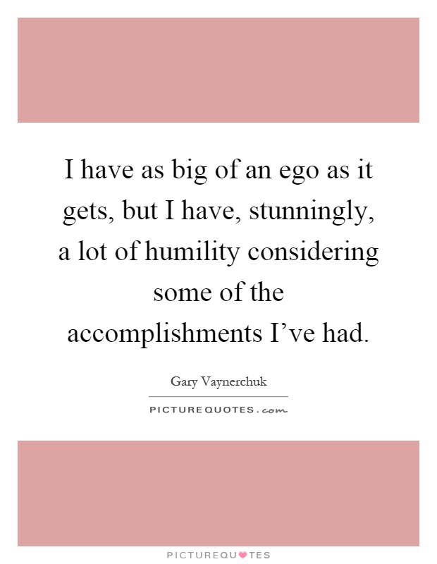 I have as big of an ego as it gets, but I have, stunningly, a lot of humility considering some of the accomplishments I've had Picture Quote #1