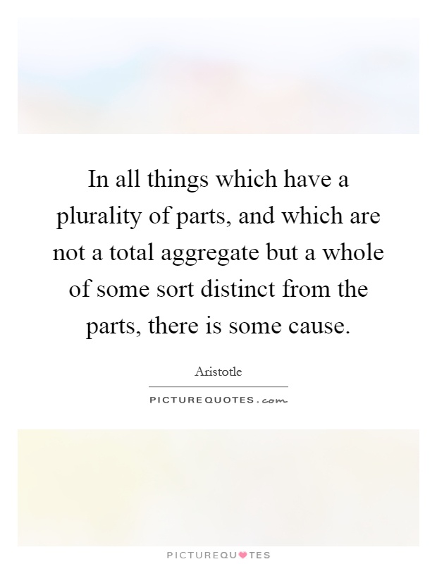 In all things which have a plurality of parts, and which are not a total aggregate but a whole of some sort distinct from the parts, there is some cause Picture Quote #1