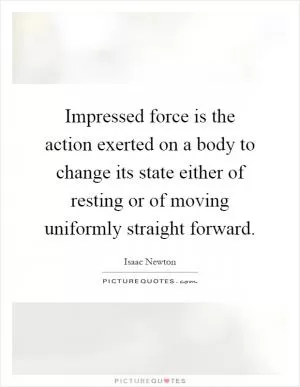 Impressed force is the action exerted on a body to change its state either of resting or of moving uniformly straight forward Picture Quote #1