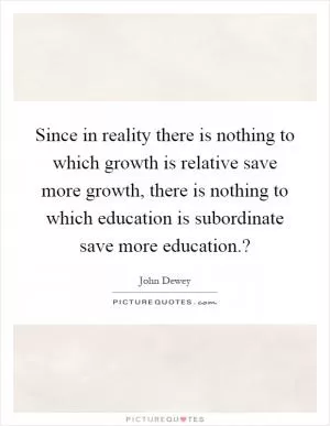 Since in reality there is nothing to which growth is relative save more growth, there is nothing to which education is subordinate save more education.? Picture Quote #1