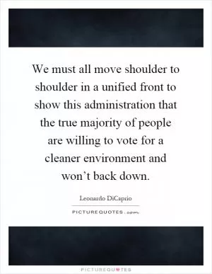 We must all move shoulder to shoulder in a unified front to show this administration that the true majority of people are willing to vote for a cleaner environment and won’t back down Picture Quote #1