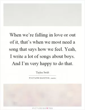 When we’re falling in love or out of it, that’s when we most need a song that says how we feel. Yeah, I write a lot of songs about boys. And I’m very happy to do that Picture Quote #1
