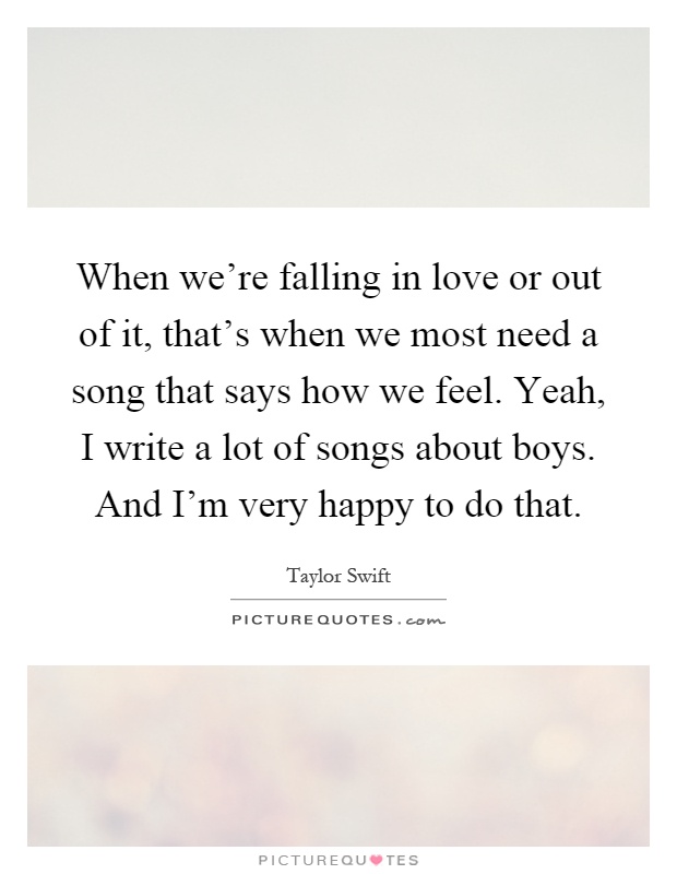 When we're falling in love or out of it, that's when we most need a song that says how we feel. Yeah, I write a lot of songs about boys. And I'm very happy to do that Picture Quote #1