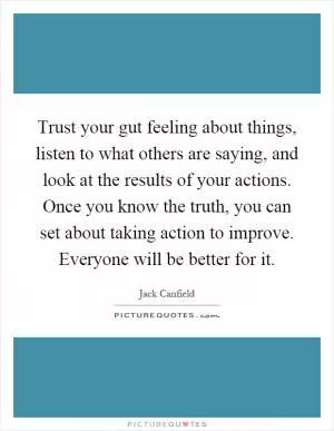 Trust your gut feeling about things, listen to what others are saying, and look at the results of your actions. Once you know the truth, you can set about taking action to improve. Everyone will be better for it Picture Quote #1