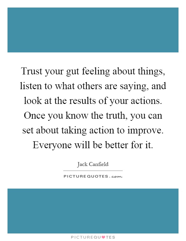 Trust your gut feeling about things, listen to what others are saying, and look at the results of your actions. Once you know the truth, you can set about taking action to improve. Everyone will be better for it Picture Quote #1