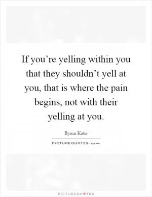 If you’re yelling within you that they shouldn’t yell at you, that is where the pain begins, not with their yelling at you Picture Quote #1