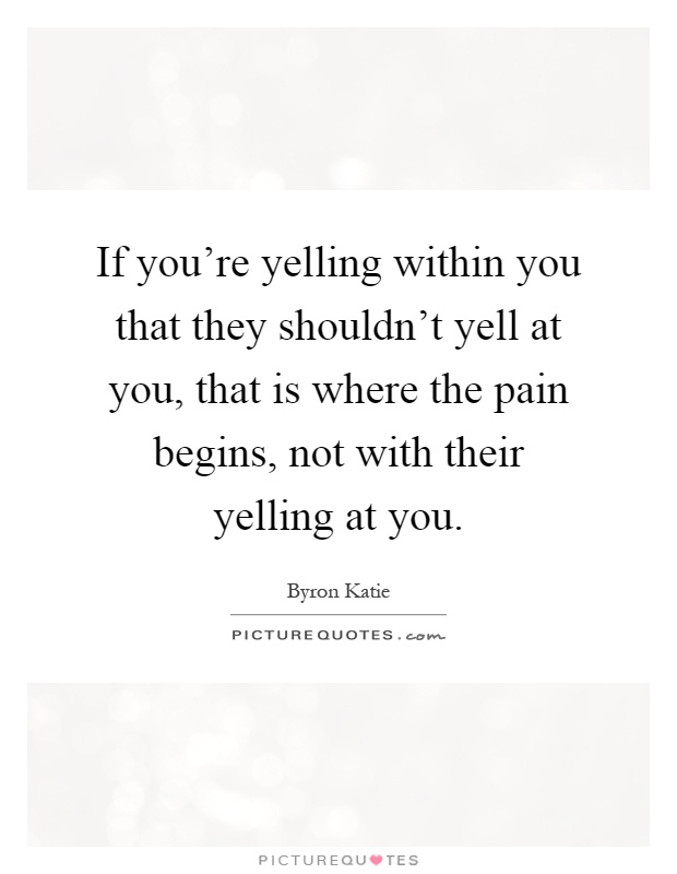 If you're yelling within you that they shouldn't yell at you, that is where the pain begins, not with their yelling at you Picture Quote #1