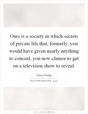 Ours is a society in which secrets of private life that, formerly, you would have given nearly anything to conceal, you now clamor to get on a television show to reveal Picture Quote #1