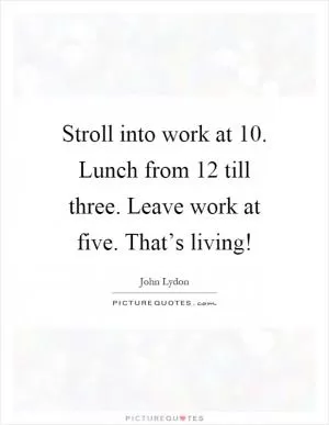 Stroll into work at 10. Lunch from 12 till three. Leave work at five. That’s living! Picture Quote #1