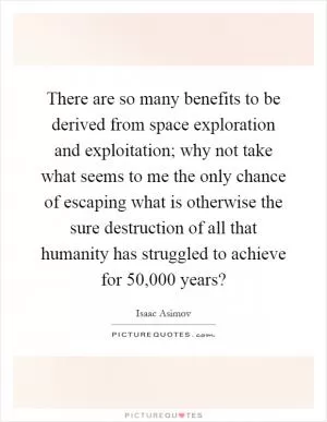 There are so many benefits to be derived from space exploration and exploitation; why not take what seems to me the only chance of escaping what is otherwise the sure destruction of all that humanity has struggled to achieve for 50,000 years? Picture Quote #1