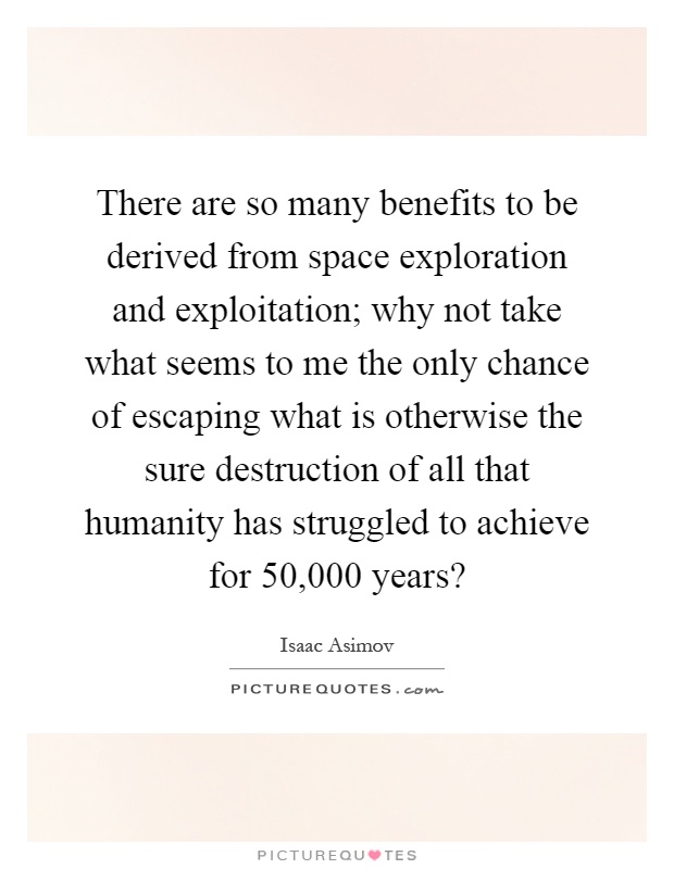 There are so many benefits to be derived from space exploration and exploitation; why not take what seems to me the only chance of escaping what is otherwise the sure destruction of all that humanity has struggled to achieve for 50,000 years? Picture Quote #1