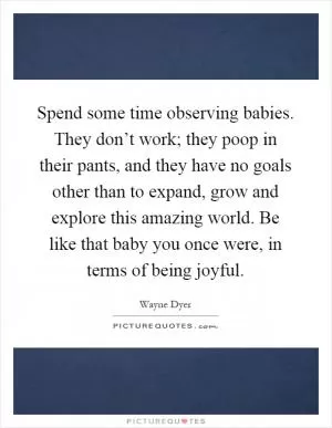 Spend some time observing babies. They don’t work; they poop in their pants, and they have no goals other than to expand, grow and explore this amazing world. Be like that baby you once were, in terms of being joyful Picture Quote #1