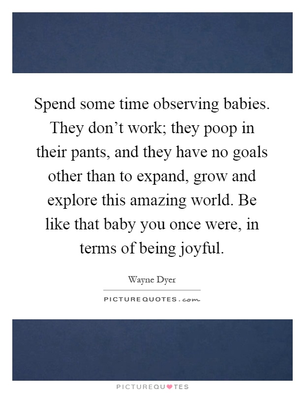 Spend some time observing babies. They don't work; they poop in their pants, and they have no goals other than to expand, grow and explore this amazing world. Be like that baby you once were, in terms of being joyful Picture Quote #1