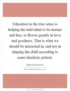 Education in the true sense is helping the individual to be mature and free, to flower greatly in love and goodness. That is what we should be interested in, and not in shaping the child according to some idealistic pattern Picture Quote #1