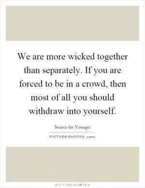 We are more wicked together than separately. If you are forced to be in a crowd, then most of all you should withdraw into yourself Picture Quote #1