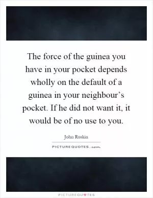 The force of the guinea you have in your pocket depends wholly on the default of a guinea in your neighbour’s pocket. If he did not want it, it would be of no use to you Picture Quote #1