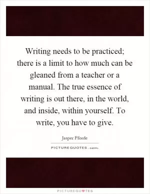 Writing needs to be practiced; there is a limit to how much can be gleaned from a teacher or a manual. The true essence of writing is out there, in the world, and inside, within yourself. To write, you have to give Picture Quote #1