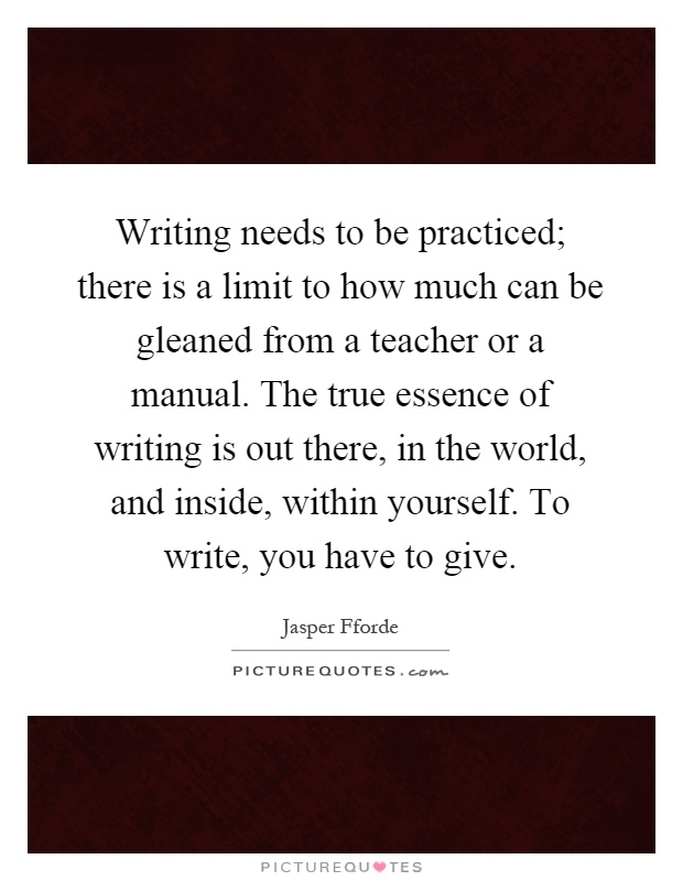 Writing needs to be practiced; there is a limit to how much can be gleaned from a teacher or a manual. The true essence of writing is out there, in the world, and inside, within yourself. To write, you have to give Picture Quote #1