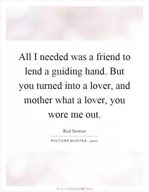 All I needed was a friend to lend a guiding hand. But you turned into a lover, and mother what a lover, you wore me out Picture Quote #1