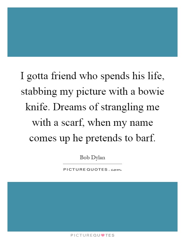 I gotta friend who spends his life, stabbing my picture with a bowie knife. Dreams of strangling me with a scarf, when my name comes up he pretends to barf Picture Quote #1