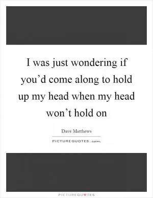 I was just wondering if you’d come along to hold up my head when my head won’t hold on Picture Quote #1