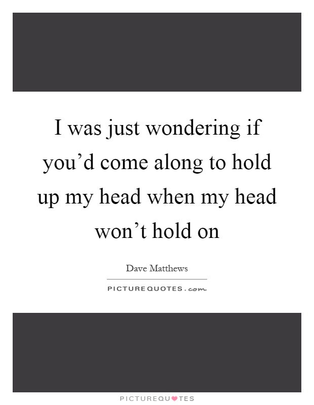 I was just wondering if you'd come along to hold up my head when my head won't hold on Picture Quote #1