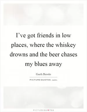 I’ve got friends in low places, where the whiskey drowns and the beer chases my blues away Picture Quote #1