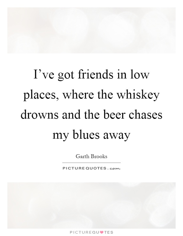 I've got friends in low places, where the whiskey drowns and the beer chases my blues away Picture Quote #1