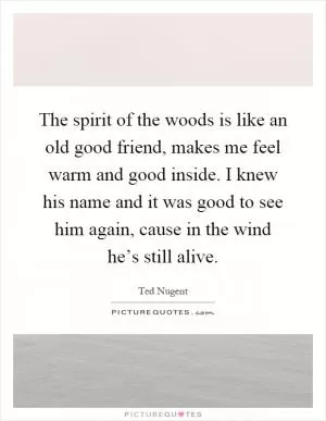 The spirit of the woods is like an old good friend, makes me feel warm and good inside. I knew his name and it was good to see him again, cause in the wind he’s still alive Picture Quote #1