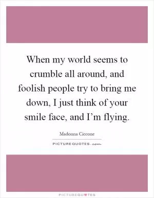 When my world seems to crumble all around, and foolish people try to bring me down, I just think of your smile face, and I’m flying Picture Quote #1