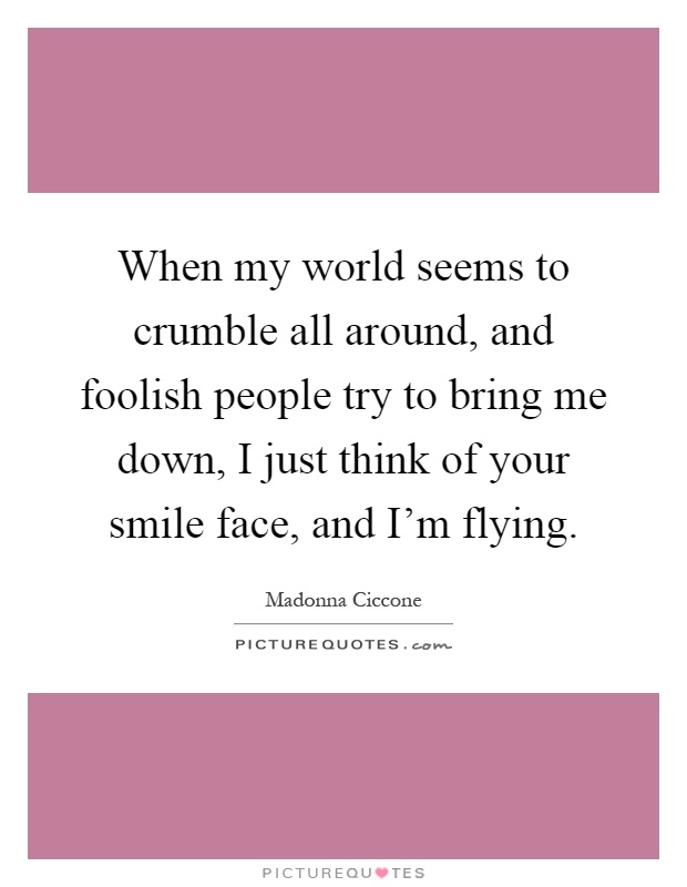 When my world seems to crumble all around, and foolish people try to bring me down, I just think of your smile face, and I'm flying Picture Quote #1