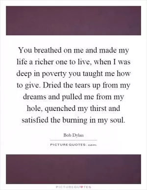You breathed on me and made my life a richer one to live, when I was deep in poverty you taught me how to give. Dried the tears up from my dreams and pulled me from my hole, quenched my thirst and satisfied the burning in my soul Picture Quote #1