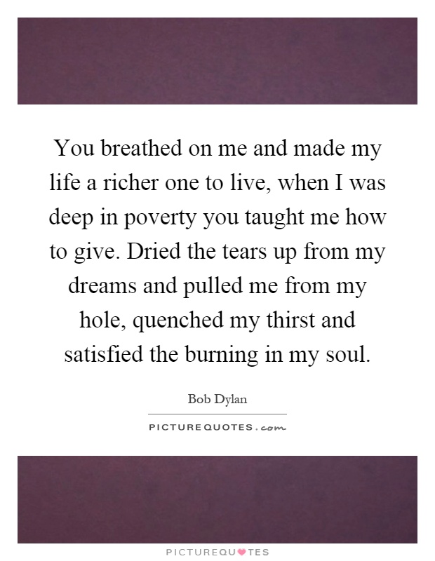 You breathed on me and made my life a richer one to live, when I was deep in poverty you taught me how to give. Dried the tears up from my dreams and pulled me from my hole, quenched my thirst and satisfied the burning in my soul Picture Quote #1
