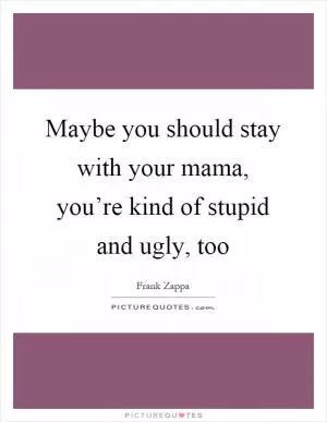 Maybe you should stay with your mama, you’re kind of stupid and ugly, too Picture Quote #1