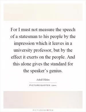 For I must not measure the speech of a statesman to his people by the impression which it leaves in a university professor, but by the effect it exerts on the people. And this alone gives the standard for the speaker’s genius Picture Quote #1