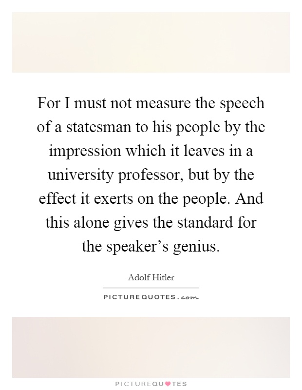 For I must not measure the speech of a statesman to his people by the impression which it leaves in a university professor, but by the effect it exerts on the people. And this alone gives the standard for the speaker's genius Picture Quote #1