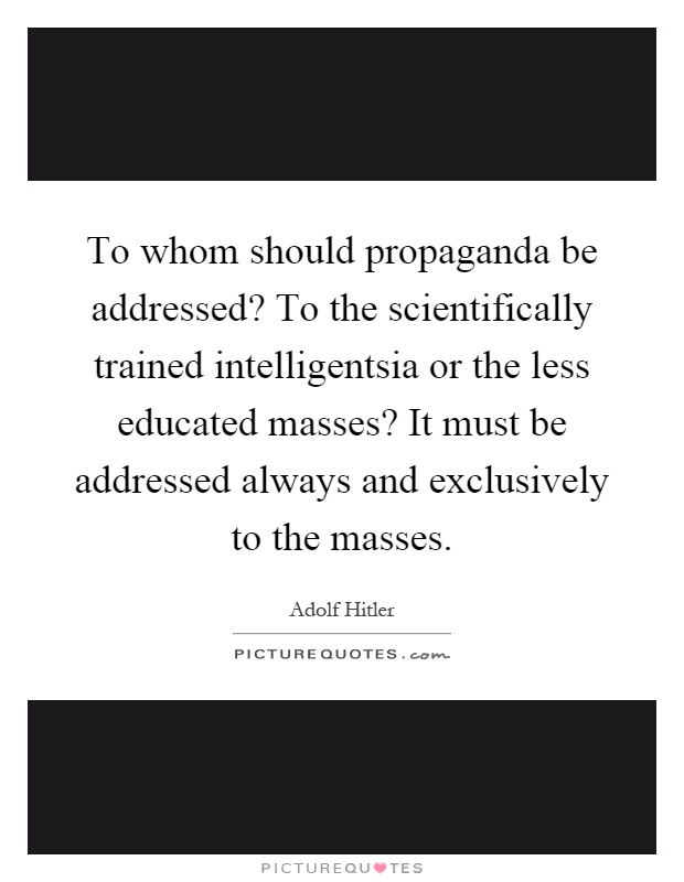 To whom should propaganda be addressed? To the scientifically trained intelligentsia or the less educated masses? It must be addressed always and exclusively to the masses Picture Quote #1