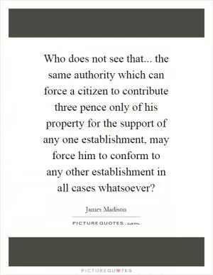 Who does not see that... the same authority which can force a citizen to contribute three pence only of his property for the support of any one establishment, may force him to conform to any other establishment in all cases whatsoever? Picture Quote #1