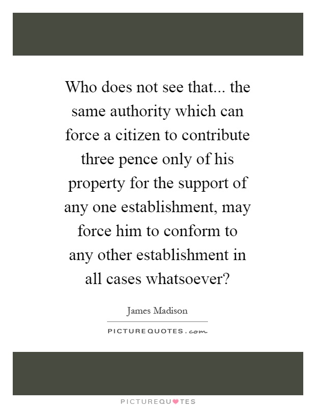 Who does not see that... the same authority which can force a citizen to contribute three pence only of his property for the support of any one establishment, may force him to conform to any other establishment in all cases whatsoever? Picture Quote #1