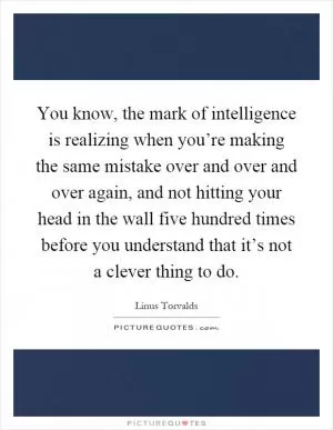 You know, the mark of intelligence is realizing when you’re making the same mistake over and over and over again, and not hitting your head in the wall five hundred times before you understand that it’s not a clever thing to do Picture Quote #1