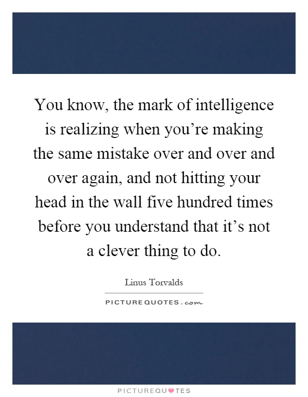You know, the mark of intelligence is realizing when you're making the same mistake over and over and over again, and not hitting your head in the wall five hundred times before you understand that it's not a clever thing to do Picture Quote #1