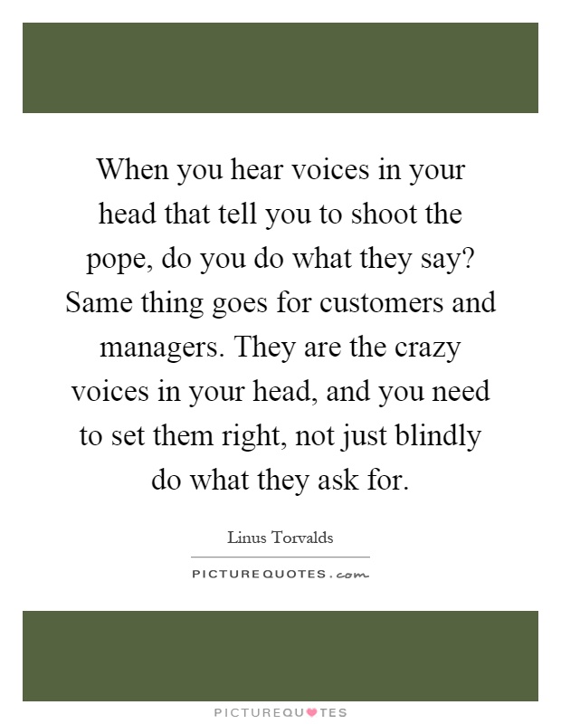 When you hear voices in your head that tell you to shoot the pope, do you do what they say? Same thing goes for customers and managers. They are the crazy voices in your head, and you need to set them right, not just blindly do what they ask for Picture Quote #1