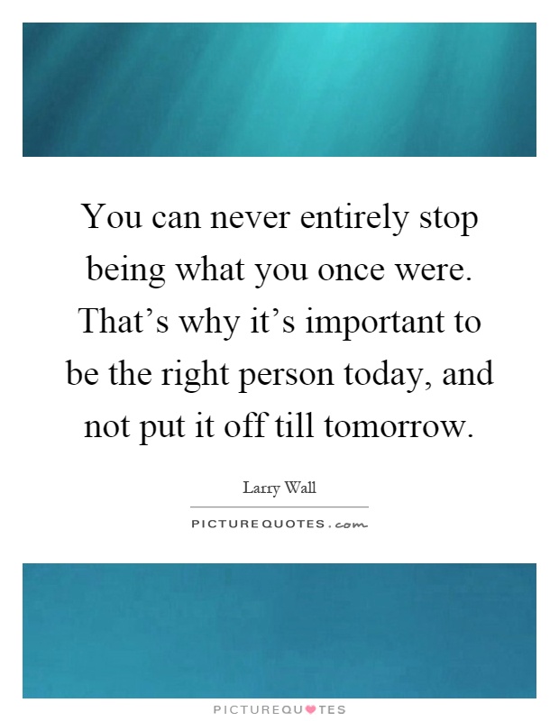 You can never entirely stop being what you once were. That's why it's important to be the right person today, and not put it off till tomorrow Picture Quote #1